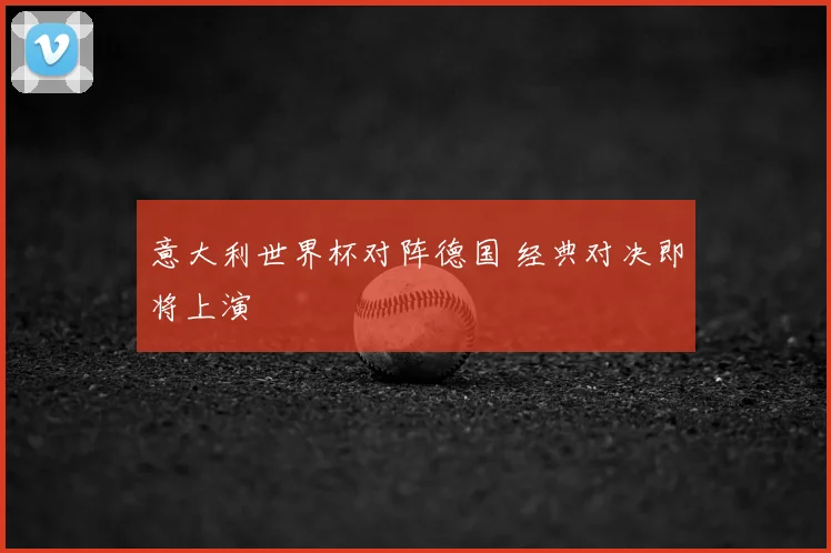 意大利世界杯对阵德国 经典对决即将上演