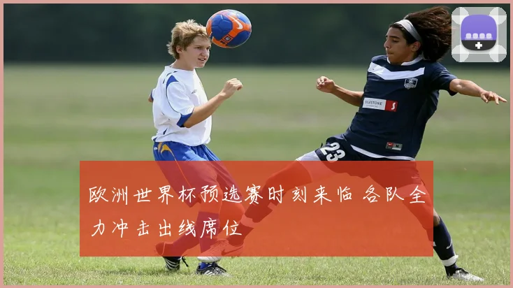 欧洲世界杯预选赛时刻来临 各队全力冲击出线席位