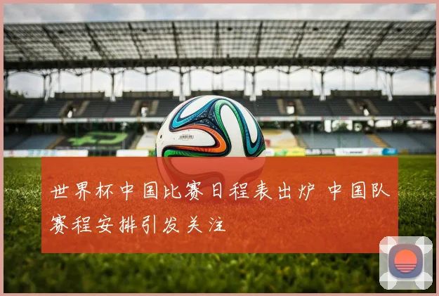世界杯中国比赛日程表出炉 中国队赛程安排引发关注