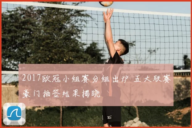 2017欧冠小组赛分组出炉 五大联赛豪门抽签结果揭晓
