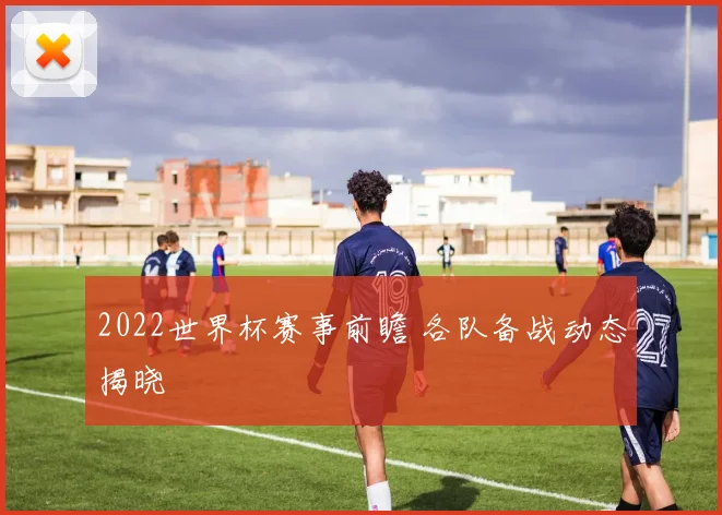 2022世界杯赛事前瞻 各队备战动态揭晓