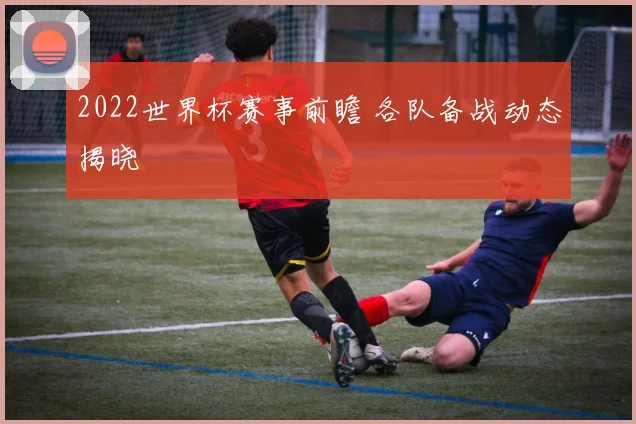 2022世界杯赛事前瞻 各队备战动态揭晓
