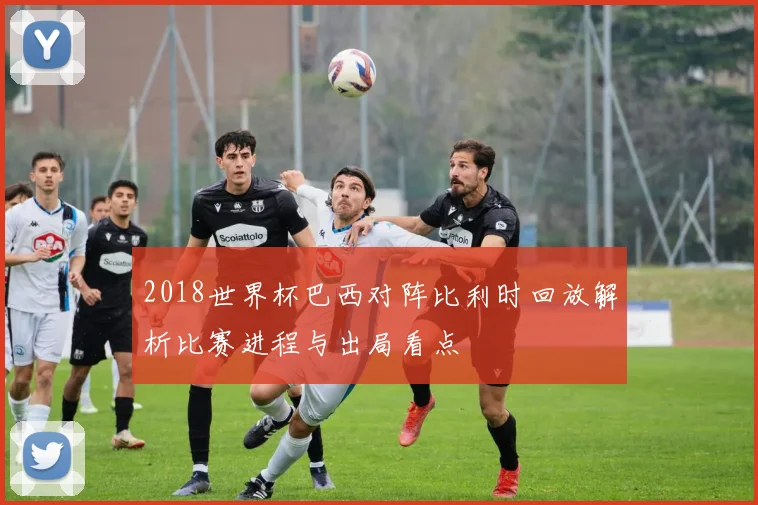 2018世界杯巴西对阵比利时回放解析比赛进程与出局看点