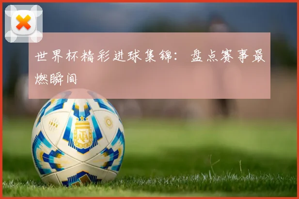 世界杯精彩进球集锦：盘点赛事最燃瞬间