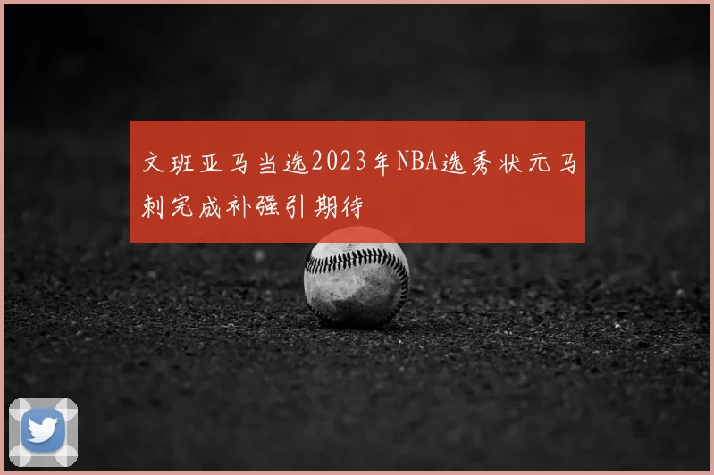 文班亚马当选2023年NBA选秀状元马刺完成补强引期待