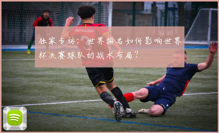 独家专访:世界排名如何影响世界杯决赛球队的战术布局?