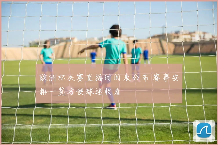 欧洲杯决赛直播时间表公布 赛事安排一览方便球迷收看