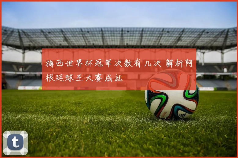 梅西世界杯冠军次数有几次 解析阿根廷球王大赛成就
