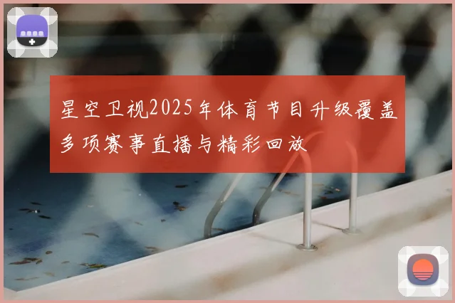 星空卫视2025年体育节目升级覆盖多项赛事直播与精彩回放