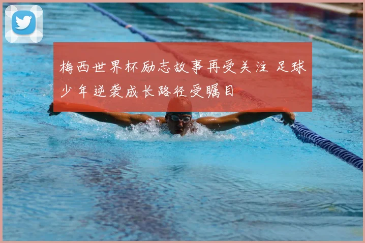 梅西世界杯励志故事再受关注 足球少年逆袭成长路径受瞩目