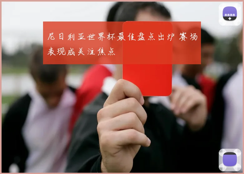 尼日利亚世界杯最佳盘点出炉 赛场表现成关注焦点