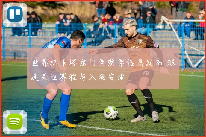 世界杯卡塔尔门票购票信息发布 球迷关注赛程与入场安排