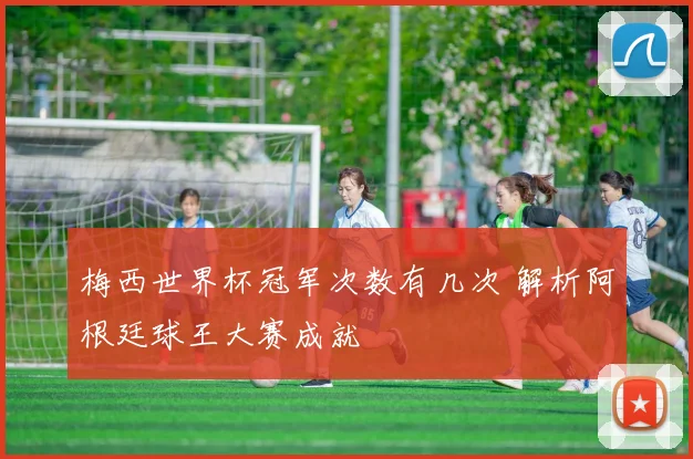 梅西世界杯冠军次数有几次 解析阿根廷球王大赛成就